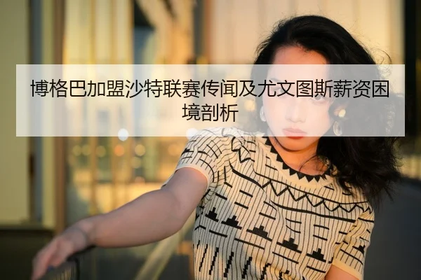 博格巴加盟沙特联赛传闻及尤文图斯薪资困境剖析